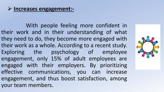  Increases engagement:-
With people feeling more confident in
their work and in their understanding of what
they need to do, they become more engaged with
their work as a whole. According to a recent study.
Exploring the psychology of employee
engagement, only 15% of adult employees are
engaged with their employers. By prioritizing
effective communications, you can increase
engagement, and thus boost satisfaction, among
your team members.
 