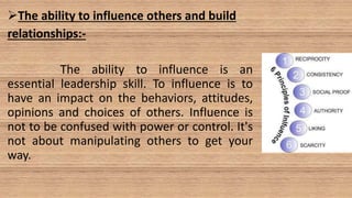 The ability to influence others and build
relationships:-
The ability to influence is an
essential leadership skill. To influence is to
have an impact on the behaviors, attitudes,
opinions and choices of others. Influence is
not to be confused with power or control. It's
not about manipulating others to get your
way.
 