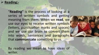  Reading:-
"Reading" is the process of looking at a
series of written symbols and getting
meaning from them. When we read, we
use our eyes to receive written symbols
(letters, punctuation marks and spaces)
and we use our brain to convert them
into words, sentences and paragraphs
that communicate something to us.
By reading we mean to have ideas of
writer.
 
