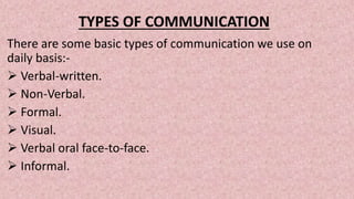 TYPES OF COMMUNICATION
There are some basic types of communication we use on
daily basis:-
 Verbal-written.
 Non-Verbal.
 Formal.
 Visual.
 Verbal oral face-to-face.
 Informal.
 
