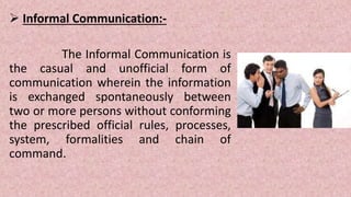  Informal Communication:-
The Informal Communication is
the casual and unofficial form of
communication wherein the information
is exchanged spontaneously between
two or more persons without conforming
the prescribed official rules, processes,
system, formalities and chain of
command.
 