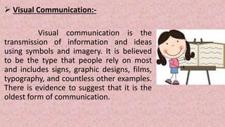 Visual Communication:-
Visual communication is the
transmission of information and ideas
using symbols and imagery. It is believed
to be the type that people rely on most
and includes signs, graphic designs, films,
typography, and countless other examples.
There is evidence to suggest that it is the
oldest form of communication.
 