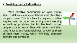  Providing clarity & direction:-
With effective communication skills, you’re
able to deliver clear expectations and objectives
for your team. This involves finding constructive
way to point out when something is not working
as well as providing helpful feedback to get
people back on track. They will understand their
specific tasks and responsibilities, as well as those
of their team mates, which will help eliminate
conflicts and confusion.
 