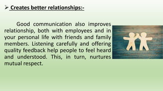  Creates better relationships:-
Good communication also improves
relationship, both with employees and in
your personal life with friends and family
members. Listening carefully and offering
quality feedback help people to feel heard
and understood. This, in turn, nurtures
mutual respect.
 