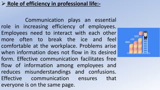  Role of efficiency in professional life:-
Communication plays an essential
role in increasing efficiency of employees.
Employees need to interact with each other
more often to break the ice and feel
comfortable at the workplace. Problems arise
when information does not flow in its desired
form. Effective communication facilitates free
flow of information among employees and
reduces misunderstandings and confusions.
Effective communication ensures that
everyone is on the same page.
 