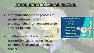INTRODUCTION TO COMMUNICATION
 Communication is the process of
passing information and
understanding from one person to
another person.
 In other words it is a process of
transmitting and sharing ideas,
opinions, facts and values etc to
others.
 