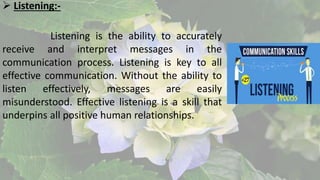  Listening:-
Listening is the ability to accurately
receive and interpret messages in the
communication process. Listening is key to all
effective communication. Without the ability to
listen effectively, messages are easily
misunderstood. Effective listening is a skill that
underpins all positive human relationships.
 