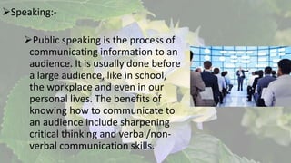 Speaking:-
Public speaking is the process of
communicating information to an
audience. It is usually done before
a large audience, like in school,
the workplace and even in our
personal lives. The benefits of
knowing how to communicate to
an audience include sharpening
critical thinking and verbal/non-
verbal communication skills.
 