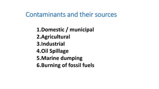 1.Domestic / municipal
2.Agricultural
3.Industrial
4.Oil Spillage
5.Marine dumping
6.Burning of fossil fuels
Contaminants and their sources
 