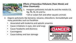 Effects of Hazardous Pollutants (Toxic Metals and
Other Chemicals):
1. Inorganic pollutants include As and the metals Cd,
Hg, Pb, Ni, Zn and Cu
• kill or sicken fish and other aquatic animals
2. Organic pollutants like benzene, toluene, chloroform, formaldehyde and
many pesticides such as Parathion
• Associated with leukemia and aplastic anaemia
• Cause irritations in eyes, skin and lungs
• Cause headache and dizziness
• Carcinogenic
• Cause kidney and liver damage
 