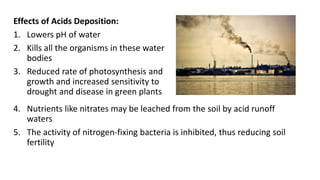 Effects of Acids Deposition:
1. Lowers pH of water
2. Kills all the organisms in these water
bodies
3. Reduced rate of photosynthesis and
growth and increased sensitivity to
drought and disease in green plants
4. Nutrients like nitrates may be leached from the soil by acid runoff
waters
5. The activity of nitrogen-fixing bacteria is inhibited, thus reducing soil
fertility
 