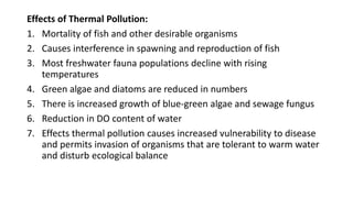 Effects of Thermal Pollution:
1. Mortality of fish and other desirable organisms
2. Causes interference in spawning and reproduction of fish
3. Most freshwater fauna populations decline with rising
temperatures
4. Green algae and diatoms are reduced in numbers
5. There is increased growth of blue-green algae and sewage fungus
6. Reduction in DO content of water
7. Effects thermal pollution causes increased vulnerability to disease
and permits invasion of organisms that are tolerant to warm water
and disturb ecological balance
 