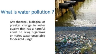 What is water pollution ?
Any chemical, biological or
physical change in water
quality that has a harmful
effect on living organisms
or makes water unsuitable
for desired usage
 