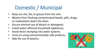 • Keep out oils, fat, or grease from the sink.
• Abstain from flushing contaminated liquids, pills, drugs,
or medications down the drain.
• Ensure minimal use of bleach or detergents.
• Install water-efficient household appliances.
• Avoid direct dumping into water systems.
• Insist on using environmentally safe products.
• Skip the use of plastics.
Domestic / Municipal
 