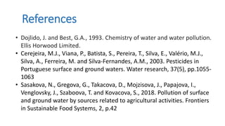 References
• Dojlido, J. and Best, G.A., 1993. Chemistry of water and water pollution.
Ellis Horwood Limited.
• Cerejeira, M.J., Viana, P., Batista, S., Pereira, T., Silva, E., Valério, M.J.,
Silva, A., Ferreira, M. and Silva-Fernandes, A.M., 2003. Pesticides in
Portuguese surface and ground waters. Water research, 37(5), pp.1055-
1063
• Sasakova, N., Gregova, G., Takacova, D., Mojzisova, J., Papajova, I.,
Venglovsky, J., Szaboova, T. and Kovacova, S., 2018. Pollution of surface
and ground water by sources related to agricultural activities. Frontiers
in Sustainable Food Systems, 2, p.42
 