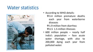 Water statistics
• According to WHO details:
3.4 million premature deaths
each year from waterborne
diseases
1.9 million from diarrhea
U.S 1.5 million illnesses
• 600 million people – nearly half
india’s population – face acute
water shortage, with also to
200,000 dying each year from
polluted water.
 