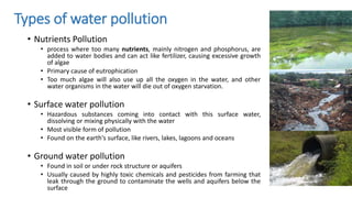 Types of water pollution
• Nutrients Pollution
• process where too many nutrients, mainly nitrogen and phosphorus, are
added to water bodies and can act like fertilizer, causing excessive growth
of algae
• Primary cause of eutrophication
• Too much algae will also use up all the oxygen in the water, and other
water organisms in the water will die out of oxygen starvation.
• Surface water pollution
• Hazardous substances coming into contact with this surface water,
dissolving or mixing physically with the water
• Most visible form of pollution
• Found on the earth's surface, like rivers, lakes, lagoons and oceans
• Ground water pollution
• Found in soil or under rock structure or aquifers
• Usually caused by highly toxic chemicals and pesticides from farming that
leak through the ground to contaminate the wells and aquifers below the
surface
 