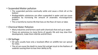 • Suspended Matter pollution
• The suspended particles eventually settle and cause a thick silt at the
bottom
• Biodegradable substances are often suspended in water and can cause
problems by increasing the amount of anaerobic microorganisms
present
• This is harmful to marine life that lives on the floor of rivers or lakes
• Chemical Water Pollution
• Many industries and farmers work with chemicals that end up in water
• These are poisonous to many forms of aquatic life and may slow their
development, make them infertile and kill them
• Oil Spillage
• Oil spills usually have only a localized effect on wildlife but can spread
for miles
• The oil can cause the death to many fish and get stuck to the feathers of
seabirds causing them to lose their ability to fly.
 