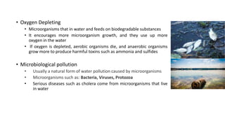 • Oxygen Depleting
• Microorganisms that in water and feeds on biodegradable substances
• It encourages more microorganism growth, and they use up more
oxygen in the water
• If oxygen is depleted, aerobic organisms die, and anaerobic organisms
grow more to produce harmful toxins such as ammonia and sulfides
• Microbiological pollution
• Usually a natural form of water pollution caused by microorganisms
• Microorganisms such as: Bacteria, Viruses, Protozoa
• Serious diseases such as cholera come from microorganisms that live
in water
 