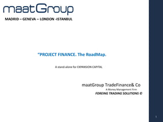 MADRID	– GENEVA	– LONDON	-ISTANBUL
maatGroup TradeFinance&	Co
A	Money	Management	Firm
1
A	stand-alone for EXPANSION	CAPITAL		
“PROJECT	FINANCE.	The RoadMap.
MADRID	– GENEVA	– LONDON	-ISTANBUL
FOREING	TRADING	SOLUTIONS	©
 