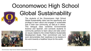 Oconomowoc High School
Global Sustainability
The students of the Oconomowoc High School
Global Sustainability class had the opportunity and
privilege to learn about and engage in sustainable
acts in their own community, as well as in others.
This bilingual class combines Environmental
Science and Spanish, and connects students to
community partners to learn about and take action
on issues related to the United Nations Sustainable
Development Goals. Their commitment and hard
work demonstrates their readiness to be leaders in
the work towards a healthier future for the world.
Oconomowoc High School Global Sustainability Class 2019-2020
 
