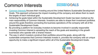 Common Interests
● Common Interests focuses their investing around the United Nations Sustainable Development
Goals. This approach enhances the impact investing of the company and allows them to reach
the targets of each individual goal.
● Achieving the goals listed within the Sustainable Development Goals has been marked as the
main responsibility of Common Interests. Investors are able to shape their investment portfolios
around the goals therefore connecting the business operations of the company with all of the
Sustainable Development Goals.
● By providing a platform for everyday investors to become involved in socially responsible
investing Common Interest is spreading the reach of the goals and assisting in the growth
businesses who operate with a shared mission.
● The way in which investors construct their portfolios around the goals, along with the
sustainable companies that Common Interests invests in, provides the company with an unique
opportunity to make a significant impact within all of the Sustainable Development Goals.
Oconomowoc High School Global Sustainability Class 2019-2020
 