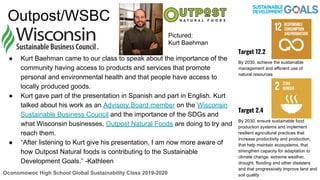 Outpost/WSBC
● Kurt Baehman came to our class to speak about the importance of the
community having access to products and services that promote
personal and environmental health and that people have access to
locally produced goods.
● Kurt gave part of the presentation in Spanish and part in English. Kurt
talked about his work as an Advisory Board member on the Wisconsin
Sustainable Business Council and the importance of the SDGs and
what Wisconsin businesses, Outpost Natural Foods are doing to try and
reach them.
● “After listening to Kurt give his presentation, I am now more aware of
how Outpost Natural foods is contributing to the Sustainable
Development Goals.” -Kathleen
Oconomowoc High School Global Sustainability Class 2019-2020
Target 12.2
By 2030, achieve the sustainable
management and efficient use of
natural resources
Target 2.4
By 2030, ensure sustainable food
production systems and implement
resilient agricultural practices that
increase productivity and production,
that help maintain ecosystems, that
strengthen capacity for adaptation to
climate change, extreme weather,
drought, flooding and other disasters
and that progressively improve land and
soil quality
Pictured:
Kurt Baehman
 