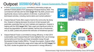 Outpost
● In 2019 Outpost Natural Foods committed to eliminating single use
petroleum-based plastics from packaging of Outpost food by 2022. This
commitement will help with the SDG target 14.1 “By 2025, prevent and
significantly reduce marine pollution of all kinds, in particular from
land-based activities, including marine debris and nutrient pollution.”
● Outpost Natural Foods offers organic food to the community. By doing
this, Outpost is helping decrease the amount of land sprayed with
pesticides; pesticides that can harm habitats and organisms. Outpost is
helping with the SDG target 15.5 “Take urgent and significant action to
reduce the degradation of natural habitats, halt the loss of biodiversity
and, by 2020, protect and prevent the extinction of threatened species.”
● Outpost Natural Foods is committed to energy efficiency. In their 2019
sustainability report Outpost Natural Foods highlights their use of energy
saving tactics and how they purchase renewable energy through
Renewable Energy Credits (RECs). Through the program, Outpost offset
100 percent of their electricity usage which helps with the SDG target 7.3
“By 2030, double the global rate of improvement in energy efficiency.”
Outpost Sustainability Report
Oconomowoc High School Global Sustainability Class 2019-2020
 