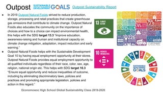 Outpost
● In 2019 Outpost Natural Foods strived to reduce production,
storage, processing and retail practices that create greenhouse
gas emissions that contribute to climate change. Outpost Natural
Foods also educates the community on the importance of
choices and how to a choice can impact environmental health,
this helps with the SDG target 13.3 “Improve education,
awareness-raising and human and institutional capacity on
climate change mitigation, adaptation, impact reduction and early
warning.”
● Outpost Natural Foods helps with the Sustainable Development
Goal 10 by having equal employment opportunity at their stores.
Outpost Natural Foods provides equal employment opportunity to
all qualified individuals regardless of their race, color, sex, age,
religion, national origin etc. This helps with SDG target 10.3
“Ensure equal opportunity and reduce inequalities of outcome,
including by eliminating discriminatory laws, policies and
practices and promoting appropriate legislation, policies and
action in this regard.”
Outpost Sustainability Report
Oconomowoc High School Global Sustainability Class 2019-2020
 