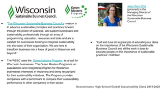 ● “The Wisconsin Sustainable Business Council’s mission is
to advance sustainable principles and practices forward
through the power of business. We support businesses and
sustainability professionals through an array of
programming, education, resources and tools and are a
catalyst for businesses looking to integrate sustainability
into the fabric of their organization. We are here to
transform business into a force of good in Wisconsin and
beyond.”
● The WSBC uses the Green Masters Program as a tool for
Wisconsin businesses. The Green Masters Program is an
assessment and recognition program for Wisconsin
businesses interested in improving and being recognized
for their sustainability initiatives. The Program provides
companies with a benchmark to compare their sustainability
performance to other companies in their sector.
Jessy Servi Ortiz
(pictured) is the
Managing Director of
the Wisconsin
Sustainable Business
Council.
Oconomowoc High School Global Sustainability Class 2019-2020
● “Kurt and Lisa did a great job of educating our class
on the importance of the Wisconsin Sustainable
Business Council and all the work it does to
educate people on the importance of sustainable
practices”- Kathleen
 