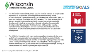 ● The Wisconsin Sustainable Business Council works to educate all people on the
importance of Sustainable business practices and how being aware
of the Sustainable Development Goals can help keep the environment good for
now and the future. This helps with SDG target 4.7 “By 2030, ensure that all
learners acquire the knowledge and skills needed to promote sustainable
development, including, among others, through education for sustainable
development and sustainable lifestyles, human rights, gender equality,
promotion of a culture of peace and non-violence, global citizenship and
appreciation of cultural diversity and of culture’s contribution to sustainable
development.”
● The WSBC is in coalition with many businesses all working towards the same
goal of having a sustainable business ecosystem that enables individuals,
communities, business, the state and the environment to prosper now and in the
future. These partnerships help with the SDG target 17.7 “Encourage and
promote effective public, public-private and civil society partnerships, building on
the experience and resourcing strategies of partnerships.”
Oconomowoc High School Global Sustainability Class 2019-2020
 