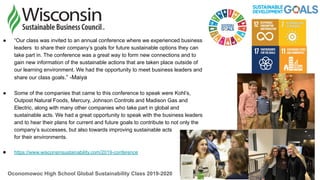 ● “Our class was invited to an annual conference where we experienced business
leaders to share their company’s goals for future sustainable options they can
take part in. The conference was a great way to form new connections and to
gain new information of the sustainable actions that are taken place outside of
our learning environment. We had the opportunity to meet business leaders and
share our class goals.” -Maiya
● Some of the companies that came to this conference to speak were Kohl’s,
Outpost Natural Foods, Mercury, Johnson Controls and Madison Gas and
Electric, along with many other companies who take part in global and
sustainable acts. We had a great opportunity to speak with the business leaders
and to hear their plans for current and future goals to contribute to not only the
company’s successes, but also towards improving sustainable acts
for their environments.
● https://www.wisconsinsustainability.com/2019-conference
Oconomowoc High School Global Sustainability Class 2019-2020
 
