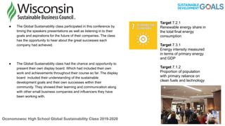 ● The Global Sustainability class participated in this conference by
timing the speakers presentations as well as listening in to their
goals and aspirations for the future of their companies. The class
has the opportunity to hear about the great successes each
company had achieved.
● The Global Sustainability class had the chance and opportunity to
present their own display board. Which had included their own
work and achievements throughout their course so far. The display
board included their understanding of the sustainable
development goals and their own successes within their
community. They showed their learning and communication along
with other small business companies and influencers they have
been working with.
Oconomowoc High School Global Sustainability Class 2019-2020
Target 7.2.1
Renewable energy share in
the total final energy
consumption
Target 7.3.1
Energy intensity measured
in terms of primary energy
and GDP
Target 7.1.2
Proportion of population
with primary reliance on
clean fuels and technology
 