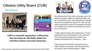 Citizens Utility Board (CUB)
Oconomowoc High School Global Sustainability Class 2019-2020
“I really enjoyed working with CUB because I had the
opportunity to work with people from the community
and to also have the opportunity to listen to the
speakers that attended the conference.” - Sara
We volunteered at CUB’s 40th anniversary event. We
welcomed, guests, staffed the registration table, and
ran an information booth, which featured the materials
that we had translated into Spanish for CUB. We also
had the opportunity to listen to the speakers and learn
more details about CUB and everything they’ve done
for our community.
CUB is a nonprofit organization in Wisconsin
that advocates for affordable utilities for
individual citizens and small companies.
https://cubwi.org
“After going to the CUB 40th anniversary event it
really impacted me because I saw the impact CUB
has made on other small businesses.” -Keelin
 