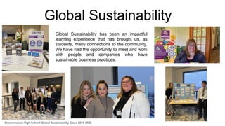Global Sustainability
Global Sustainability has been an impactful
learning experience that has brought us, as
students, many connections to the community.
We have had the opportunity to meet and work
with people and companies who have
sustainable business practices.
Oconomowoc High School Global Sustainability Class 2019-2020
 