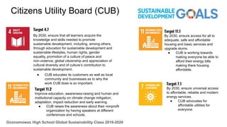 Target 4.7
By 2030, ensure that all learners acquire the
knowledge and skills needed to promote
sustainable development, including, among others,
through education for sustainable development and
sustainable lifestyles, human rights, gender
equality, promotion of a culture of peace and
non-violence, global citizenship and appreciation of
cultural diversity and of culture’s contribution to
sustainable development.
● CUB educates its customers as well as local
community and businesses as to why the
work CUB does is so important. Target 7.1
By 2030, ensure universal access
to affordable, reliable and modern
energy services.
● CUB advocates for
affordable utilities for
everyone.
Target 11.2
Improve education, awareness-raising and human and
institutional capacity on climate change mitigation,
adaptation, impact reduction and early warning.
● CUB raises the awareness about their nonprofit
organization by having speakers at different
conferences and schools.
Citizens Utility Board (CUB)
Oconomowoc High School Global Sustainability Class 2019-2020
Target 11.1
By 2030, ensure access for all to
adequate, safe and affordable
housing and basic services and
upgrade slums.
● CUB is working towards
making everyone be able to
afford their energy bills
making there housing
affordable.
 