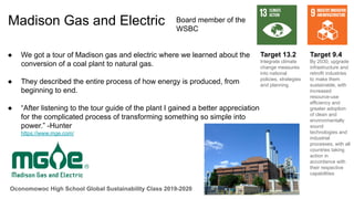 Oconomowoc High School Global Sustainability Class 2019-2020
Madison Gas and Electric
● We got a tour of Madison gas and electric where we learned about the
conversion of a coal plant to natural gas.
● They described the entire process of how energy is produced, from
beginning to end.
● “After listening to the tour guide of the plant I gained a better appreciation
for the complicated process of transforming something so simple into
power.” -Hunter
https://www.mge.com/
Target 9.4
By 2030, upgrade
infrastructure and
retrofit industries
to make them
sustainable, with
increased
resource-use
efficiency and
greater adoption
of clean and
environmentally
sound
technologies and
industrial
processes, with all
countries taking
action in
accordance with
their respective
capabilities
Target 13.2
Integrate climate
change measures
into national
policies, strategies
and planning
Board member of the
WSBC
 