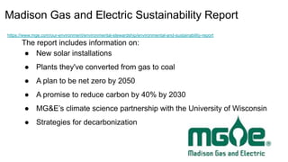 Madison Gas and Electric Sustainability Report
https://www.mge.com/our-environment/environmental-stewardship/environmental-and-sustainability-report
The report includes information on:
● New solar installations
● Plants they've converted from gas to coal
● A plan to be net zero by 2050
● A promise to reduce carbon by 40% by 2030
● MG&E’s climate science partnership with the University of Wisconsin
● Strategies for decarbonization
 