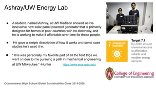 Oconomowoc High School Global Sustainability Class 2019-2020
Ashray/UW Energy Lab
● A student, named Ashray, at UW Madison showed us his
innovative new solar panel powered generator that is primarily
designed for homes in poor countries with no electricity, and
he is working to make it affordable over time for these people.
● He gave a simple description of how it works and some case
studies he’s used it in.
● “This was personally my favorite part of all the field trips we
went on due to me pursuing a path in mechanical engineering
at UW Milwaukee.” -Hunter https://www.engr.wisc.edu/
Target 7.1
By 2030, ensure
universal access
to affordable,
reliable and
modern energy
services
 