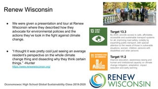 Oconomowoc High School Global Sustainability Class 2019-2020
Renew Wisconsin
● We were given a presentation and tour at Renew
Wisconsin where they described how they
advocate for environmental policies and the
actions they’ve took in the fight against climate
change.
● “I thought it was pretty cool just seeing an average
resident’s perspective on the whole climate
change thing and dissecting why they think certain
things.” -Hunter
https://www.renewwisconsin.org/
Target 13.3
By 2030, provide access to safe, affordable,
accessible and sustainable transport systems
for all, improving road safety, notably by
expanding public transport, with special
attention to the needs of those in vulnerable
situations, women, children, persons with
disabilities and older persons
Target 11.2
Improve education, awareness-raising and
human and institutional capacity on climate
change mitigation, adaptation, impact
reduction and early warning
 