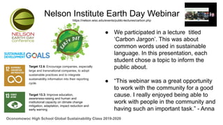 Oconomowoc High School Global Sustainability Class 2019-2020
Nelson Institute Earth Day Webinar
https://nelson.wisc.edu/events/public-lectures/carbon.php
● We participated in a lecture titled
‘Carbon Jargon’. This was about
common words used in sustainable
language. In this presentation, each
student chose a topic to inform the
public about.
● “This webinar was a great opportunity
to work with the community for a good
cause. I really enjoyed being able to
work with people in the community and
having such an important task.” - Anna
Target 13.3: Improve education,
awareness-raising and human and
institutional capacity on climate change
mitigation, adaptation, impact reduction and
early warning
Target 12.6: Encourage companies, especially
large and transnational companies, to adopt
sustainable practices and to integrate
sustainability information into their reporting
cycle.
 