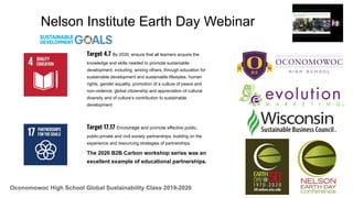 Oconomowoc High School Global Sustainability Class 2019-2020
Nelson Institute Earth Day Webinar
Target 17.17 Encourage and promote effective public,
public-private and civil society partnerships, building on the
experience and resourcing strategies of partnerships.
The 2020 B2B Carbon workshop series was an
excellent example of educational partnerships.
Target 4.7 By 2030, ensure that all learners acquire the
knowledge and skills needed to promote sustainable
development, including, among others, through education for
sustainable development and sustainable lifestyles, human
rights, gender equality, promotion of a culture of peace and
non-violence, global citizenship and appreciation of cultural
diversity and of culture’s contribution to sustainable
development
 