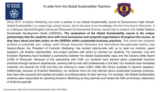 Since 2017, Evolution Marketing has been a partner in our Global Sustainability course at Oconomowoc High School.
Global Sustainability is a unique high school course, and to the best of our knowledge, the first of its kind in Wisconsin. It
is a bilingual (Spanish/English) Advanced Placement Environmental Science course that is rooted in the United Nations
Sustainable Development Goals (UNSDGs). The centerpiece of the Global Sustainability course is the unique
partnerships that the students have with local businesses and nonprofit organizations throughout the course, as
they learn about and take action on the UNSDGs within sustainable business practices. This course also prepares
students to potentially earn college credit through Advanced Placement and International Baccalaureate testing. Lisa
Geason-Bauer, the President of Evolution Marketing, has worked side-by-side with us to seek out mentors, guest
speakers, job shadow opportunities, and project partners with whom to connect our students. For example, Lisa and
Evolution Marketing have facilitated a partnership between the Global Sustainability class and the Citizens Utility Board
(CUB) of Wisconsin. Because of this partnership with CUB, our students have learned about sustainable business
practices through hands-on experiences, working side-by-side with professionals in the field. Our students have translated
materials into Spanish for CUB and they are working to make CUB’s Utility Bill Clinics available to Spanish speakers.
Additionally, because of Evolution Marketing, our students have not only learned about sustainable business practices,
they have also acquired and applied principles of professionalism to their learning. For example, the Global Sustainability
students were responsible for assisting Evolution Marketing as they planned and hosted the 40th anniversary celebration
of CUB this past fall.
A Letter from the Global Sustainability Teachers
Oconomowoc High School Global Sustainability Class 2019-2020
 