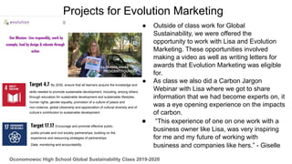 Projects for Evolution Marketing
● Outside of class work for Global
Sustainability, we were offered the
opportunity to work with Lisa and Evolution
Marketing. These opportunities involved
making a video as well as writing letters for
awards that Evolution Marketing was eligible
for.
● As class we also did a Carbon Jargon
Webinar with Lisa where we got to share
information that we had become experts on, it
was a eye opening experience on the impacts
of carbon.
● “This experience of one on one work with a
business owner like Lisa, was very inspiring
for me and my future of working with
business and companies like hers.” - Giselle
Oconomowoc High School Global Sustainability Class 2019-2020
Target 4.7 By 2030, ensure that all learners acquire the knowledge and
skills needed to promote sustainable development, including, among others,
through education for sustainable development and sustainable lifestyles,
human rights, gender equality, promotion of a culture of peace and
non-violence, global citizenship and appreciation of cultural diversity and of
culture’s contribution to sustainable development
Target 17.17 Encourage and promote effective public,
public-private and civil society partnerships, building on the
experience and resourcing strategies of partnerships
Data, monitoring and accountability
 