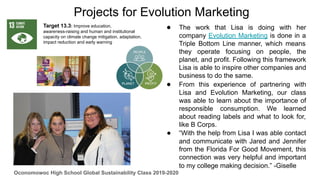 ● The work that Lisa is doing with her
company Evolution Marketing is done in a
Triple Bottom Line manner, which means
they operate focusing on people, the
planet, and profit. Following this framework
Lisa is able to inspire other companies and
business to do the same.
● From this experience of partnering with
Lisa and Evolution Marketing, our class
was able to learn about the importance of
responsible consumption. We learned
about reading labels and what to look for,
like B Corps.
● “With the help from Lisa I was able contact
and communicate with Jared and Jennifer
from the Florida For Good Movement, this
connection was very helpful and important
to my college making decision.” -Giselle
Projects for Evolution Marketing
Target 13.3: Improve education,
awareness-raising and human and institutional
capacity on climate change mitigation, adaptation,
impact reduction and early warning
Oconomowoc High School Global Sustainability Class 2019-2020
 