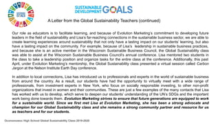 Our role as educators is to facilitate learning, and because of Evolution Marketing’s commitment to developing future
leaders in the field of sustainability and Lisa’s far-reaching connections in the sustainable business sector, we are able to
create learning experiences around sustainability that not only have a lasting impact on our students’ learning, but also
have a lasting impact on the community. For example, because of Lisa’s leadership in sustainable business practices,
and because she is an active member in the Wisconsin Sustainable Business Council, the Global Sustainability class
was able to assist at the Wisconsin Sustainable Business Council’s annual conference. Lisa mentored two students in
the class to take a leadership position and organize tasks for the entire class at the conference. Additionally, this past
April, under Evolution Marketing’s mentorship, the Global Sustainability class presented a virtual session called Carbon
Jargon at the Nelson Institute Earth Day conference.
In addition to local connections, Lisa has introduced us to professionals and experts in the world of sustainable business
from around the country. As a result, our students have had the opportunity to virtually meet with a wide range of
professionals, from investment experts in New York, who focus on socially responsible investing, to other non-profit
organizations that invest in women and their communities. These are just a few examples of the many contacts that Lisa
has worked with us to develop, which serve to deepen our students’ understanding of the UN’s SDGs and the important
work being done towards them. Evolution Marketing strives to ensure that future generations are equipped to work
for a sustainable world. Since we first met Lisa at Evolution Marketing, she has been a strong advocate and
champion for our Global Sustainability class and she remains a strong community partner and resource for us
as teachers and for our students.
Oconomowoc High School Global Sustainability Class 2019-2020
A Letter from the Global Sustainability Teachers (continued)
 