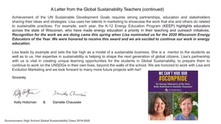Achievement of the UN Sustainable Development Goals requires strong partnerships, education and stakeholders
sharing their ideas and strategies. Lisa uses her talents in marketing to showcase the work that she and others do related
to sustainable practices. For example, each year, the K-12 Energy Education Program (KEEP) highlights educators
across the state of Wisconsin, who have made energy education a priority in their teaching and outreach initiatives.
Recognition for the work we are doing came this spring when Lisa nominated us for the 2020 Wisconsin Energy
Educators of the Year. We were honored to receive this award and we are excited to continue our work in energy
education.
Lisa leads by example and sets the bar high as a model of a sustainable business. She is a mentor to the students as
well as to us. Her expertise in sustainability is helping to shape the next generation of global citizens. Lisa’s partnership
with us is vital in creating unique learning opportunities for the students in Global Sustainability, to prepare them to
continue to work on the UNSDGs in their own lives, beyond the walls of the school. We are honored to work with Lisa and
Evolution Marketing and we look forward to many more future projects with her!
Sincerely
Kelly Holtzman & Danielle Chaussée
Oconomowoc High School Global Sustainability Class 2019-2020
A Letter from the Global Sustainability Teachers (continued)
 
