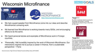 Wisconsin Microfinance
● We had a guest speaker from Microfinance come into our class and describe
Microfinance’s amazing work.
● We learned how Microfinance is working towards many SDGs, and encouraging
others to do the same.
● We heard personal stories and examples of Microfinance work in Foreign
countries.
● “Personally, I felt incredibly inspired by the work of Wisconsin Microfinance. Our
interactions inspired me to pursue a career in finance, from a sustainable
perspective.”- Fiona
Oconomowoc High School Global Sustainability Class 2019-2020
Target 8.3
Promote development-oriented policies
that support productive activities, decent
job creation, entrepreneurship, creativity
and innovation, and encourage the
formalization and growth of micro-,
small- and medium-sized enterprises,
including through access to financial
services
Target 1.1
By 2030, eradicate extreme poverty for
all people everywhere, currently
measured as people living on less than
$1.25 a day
https://wisconsinmicrofinance.com/
 