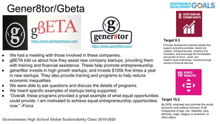 Oconomowoc High School Global Sustainability Class 2019-2020
Gener8tor/Gbeta
Target 8.3
Promote development-oriented policies that
support productive activities, decent job
creation, entrepreneurship, creativity and
innovation, and encourage the formalization
and growth of micro-, small- and
medium-sized enterprises, including through
access to financial services
Target 10.2
By 2030, empower and promote the social,
economic and political inclusion of all,
irrespective of age, sex, disability, race,
ethnicity, origin, religion or economic or
other status
● We had a meeting with those involved in these companies.
● gBETA told us about how they assist new company startups, providing them
with training and financial assistance. These help promote entrepreneurship.
● gener8tor invests in high growth startups, and invests $100k five times a year
in new startups. They also provide training and programs to help reduce
economic inequalities.
● We were able to ask questions and discuss the details of programs.
● We heard specific examples of startups being supported.
● “Overall, these programs provided a great example of what equal opportunities
could provide. I am motivated to achieve equal entrepreneurship opportunities
now.” -Fiona
https://www.gbetastartups.com/
https://www.gener8tor.com/
 