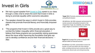 Invest in Girls
● We had a guest speaker from Invest in Girls speak to our class
through a video chat to share the work that Invest in Girls is
doing to promote equality within economic education.
● The speaker shared the ways in which Invest in Girls provides
classes that promote financial literacy and financially empower
girls.
● “The programs that Invest in Girls provide are a great way to
combat the hidden inequality within financial education. I
believe that these programs are successfully raising awareness
about the issue while improving the foundation that girls can
use to develop confidence around their financial decisions.” -
Alex
Oconomowoc High School Global Sustainability Class 2019-2020
Target 4.4: Increase the number of people with
relevant skills for ﬁnancial success
UN deﬁnition: By 2030, substantially increase the
number of youth and adults who have relevant
skills, including technical and vocational skills, for
employment, decent jobs and entrepreneurship.
Target 10.2: Promote universal social, economic,
and political inclusion
UN deﬁnition: By 2030, empower and promote the
social, economic and political inclusion of all,
irrespective of age, sex, disability, race, ethnicity,
origin, religion or economic or other status.
 